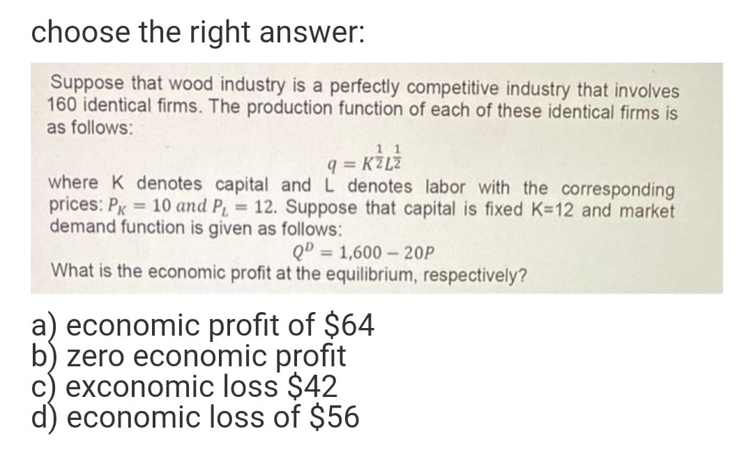 choose the right answer:
Suppose that wood industry is a perfectly competitive industry that involves
160 identical firms. The production function of each of these identical firms is
as follows:
1 1
q = KZLZ
where K denotes capital and L denotes labor with the corresponding
prices: PK = 10 and P 12. Suppose that capital is fixed K=12 and market
%3D
demand function is given as follows:
QD = 1,600 – 20P
%3D
What is the economic profit at the equilibrium, respectively?
a) economic profit of $64
b) zero economic profit
c) exconomic loss $42
economic loss of $56
