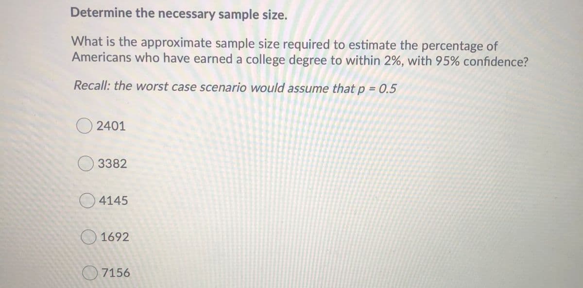 Determine the necessary sample size.
What is the approximate sample size required to estimate the percentage of
Americans who have earned a college degree to within 2%, with 95% confidence?
Recall: the worst case scenario would assume that p = 0.5
%3D
O 2401
O 3382
O4145
O 1692
7156
