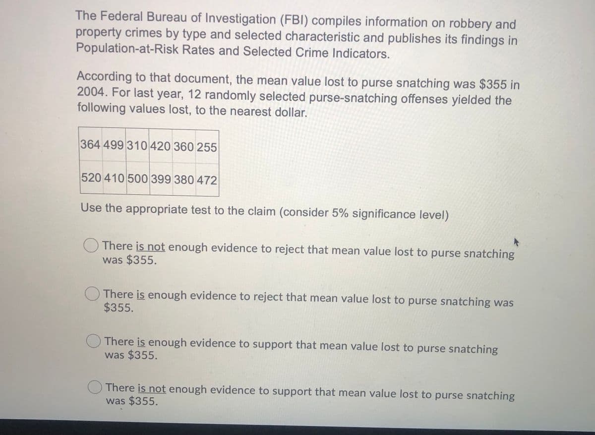 The Federal Bureau of Investigation (FBI) compiles information on robbery and
property crimes by type and selected characteristic and publishes its findings in
Population-at-Risk Rates and Selected Crime Indicators.
According to that document, the mean value lost to purse snatching was $355 in
2004. For last year, 12 randomly selected purse-snatching offenses yielded the
following values lost, to the nearest dollar.
364 499 310 420 360 255
520 410 500 399 380 472
Use the appropriate test to the claim (consider 5% significance level)
O There is not enough evidence to reject that mean value lost to purse snatching
was $355.
OThere is enough evidence to reject that mean value lost to purse snatching was
$355.
O There is enough evidence to support that mean value lost to purse snatching
was $355.
There is not enough evidence to support that mean value lost to purse snatching
was $355.
