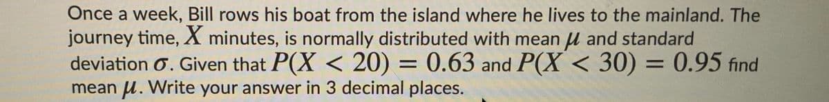 Once a week, Bill rows his boat from the island where he lives to the mainland. The
journey time, X minutes, is normally distributed with mean u and standard
deviation Ơ. Given that P(X < 20) = 0.63 and P(X < 30) = 0.95 find
mean u. Write your answer in 3 decimal places.
%3D
