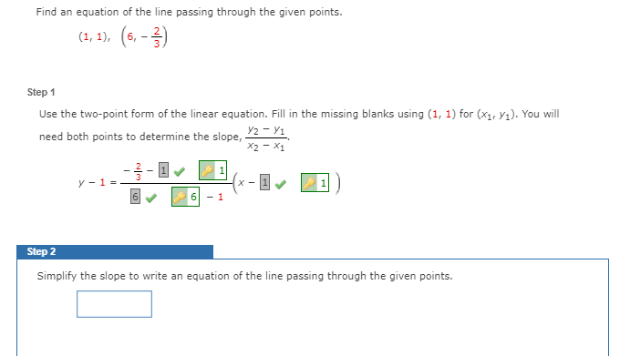 Find an equation of the line passing through the given points.
(1, 1),
6. -
Step 1
Use the two-point form of the linear equation. Fill in the missing blanks using (1, 1) for (x1, y1). You will
Y2 - Y1
X2 - X1
need both points to determine the slope,
y - 1 =
X -
- 1
Step 2
Simplify the slope to write an equation of the line passing through the given points.
