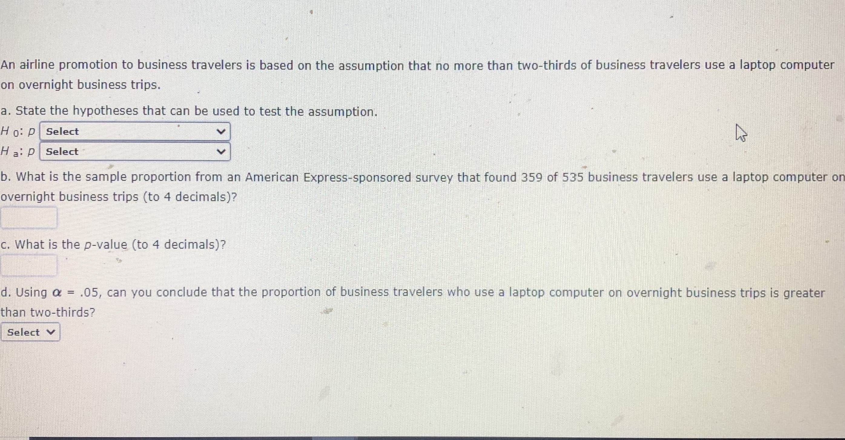 An airline promotion to business travelers is based on the assumption that no more than two-thirds of business travelers use a laptop computer
on overnight business trips.
a. State the hypotheses that can be used to test the assumption.
