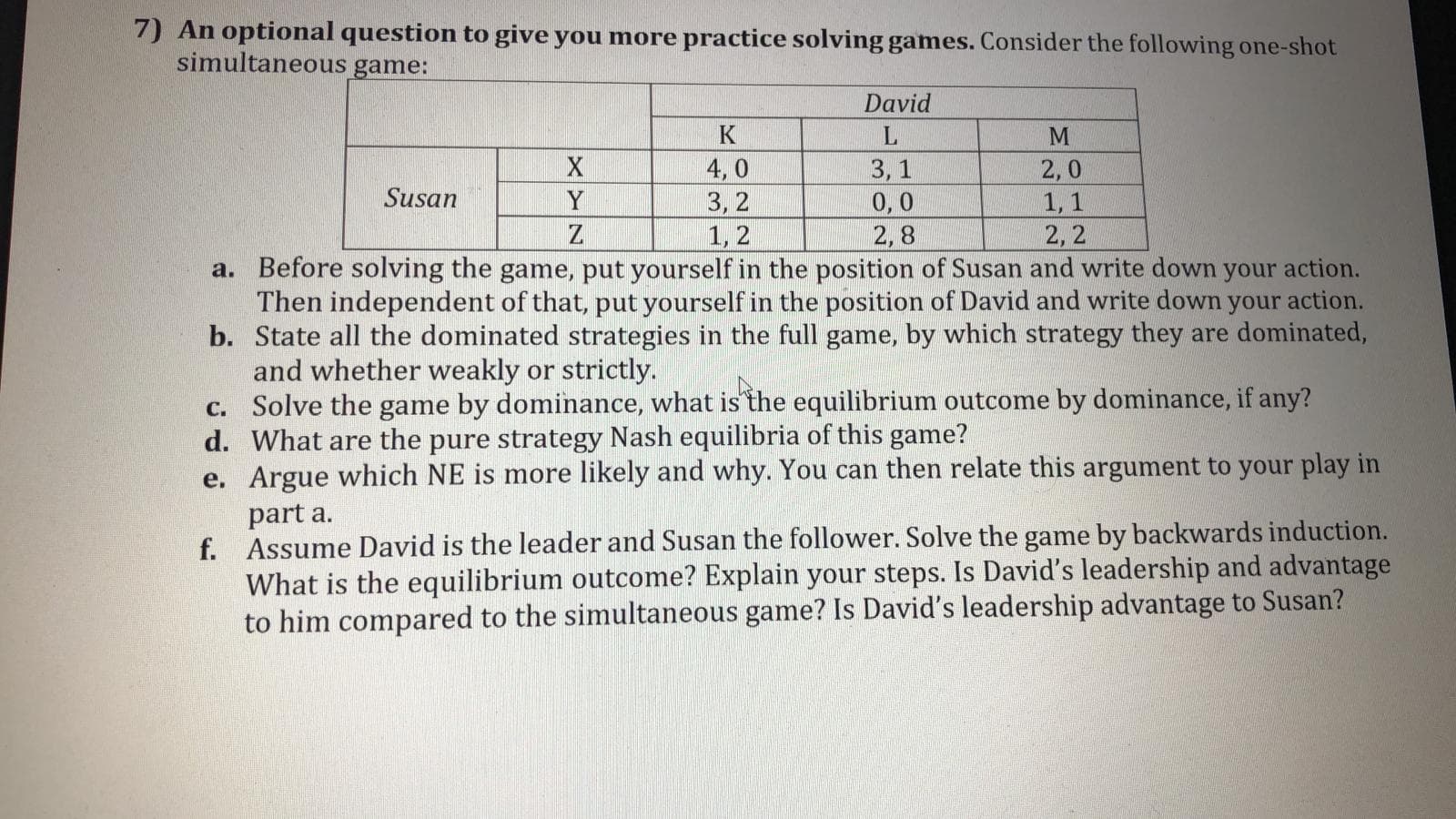 An optional question to give you more practice solving games. Consider the following one-shot
simultaneous game:
David
K
L
3, 1
0,0
2,8
4, 0
3, 2
1, 2
a. Before solving the game, put yourself in the position of Susan and write down your action.
Then independent of that, put yourself in the position of David and write down your action.
b. State all the dominated strategies in the full game, by which strategy they are dominated,
2,0
1, 1
2,2
Susan
Y
and whether weakly or strictly.
c. Solve the game by dominance, what is the equilibrium outcome by dominance, if any?
d. What are the pure strategy Nash equilibria of this game?
e. Argue which NE is more likely and why. You can then relate this argument to your play in
part a.
f. Assume David is the leader and Susan the follower. Solve the game by backwards induction.
What is the equilibrium outcome? Explain your steps. Is David's leadership and advantage
to him compared to the simultaneous game? Is David's leadership advantage to Susan?
