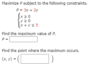 Maximize P subject to the following constraints.
P = 3x + 2y
Jx20
y 2 0
x + ys 5
Find the maximum value of P.
P =
Find the point where the maximum occurs.
(х, у) -
