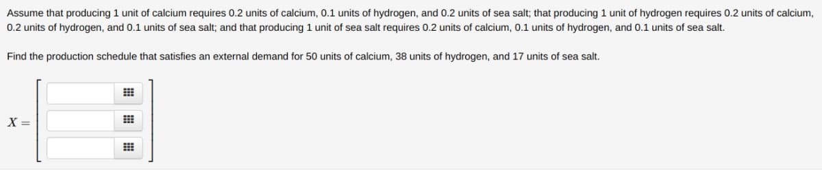 Assume that producing 1 unit of calcium requires 0.2 units of calcium, 0.1 units of hydrogen, and 0.2 units of sea salt; that producing 1 unit of hydrogen requires 0.2 units of calcium,
0.2 units of hydrogen, and 0.1 units of sea salt; and that producing 1 unit of sea salt requires 0.2 units of calcium, 0.1 units of hydrogen, and 0.1 units of sea salt.
Find the production schedule that satisfies an external demand for 50 units of calcium, 38 units of hydrogen, and 17 units of sea salt.
X =
出 田 曲
