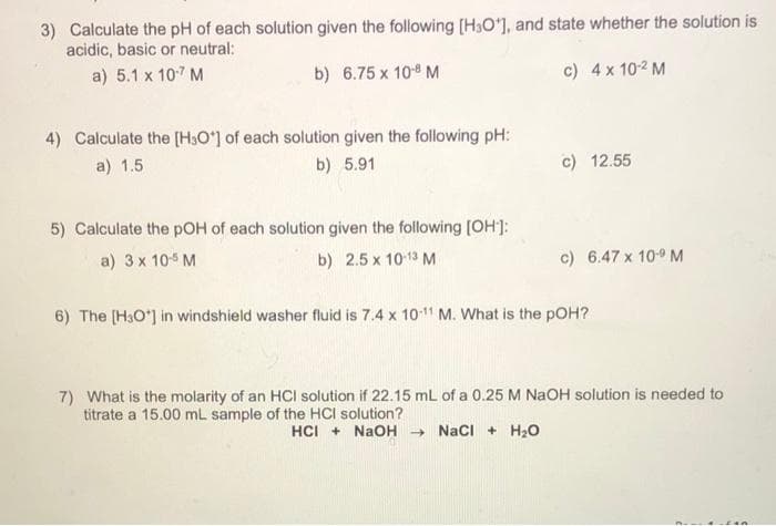 3) Calculate the pH of each solution given the following [H3O'], and state whether the solution is
acidic, basic or neutral:
a) 5.1 x 107 M
b) 6.75 x 10 M
c) 4x 102 M
4) Calculate the [H3O'] of each solution given the following pH:
a) 1.5
b) 5.91
c) 12.55
5) Calculate the pOH of each solution given the following [OH]:
a) 3 x 10 M
b) 2.5 x 1013 M
c) 6.47 x 109 M
6) The [H3O*] in windshield washer fluid is 7.4 x 1011 M. What is the pOH?
7) What is the molarity of an HCI solution if 22.15 mL of a 0.25 M NaOH solution is needed to
titrate a 15.00 mL sample of the HCI solution?
HCI + NaOH - NaCI + H2O
