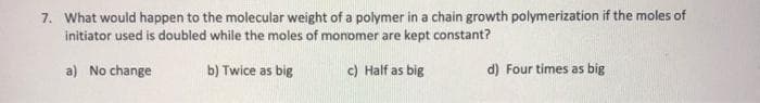 7. What would happen to the molecular weight of a polymer in a chain growth polymerization if the moles of
initiator used is doubled while the moles of monomer are kept constant?
a) No change
b) Twice as big
c) Half as big
d) Four times as big
