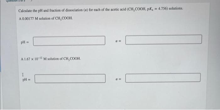 Calculate the pH and fraction of dissociation (a) for each of the acetic acid (CH,COOH, pK, = 4.756) solutions.
%3!
A 0.00177 M solution of CH,COOH.
pH =
A 1.67 x 10-12 M solution of CH,COOH.
pH =
