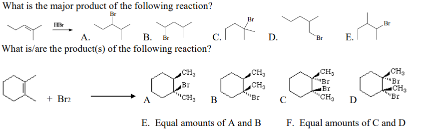 What is the major product of the following reaction?
Br
Br
Br
HBr
D.
Е.
Br
А.
В. Вr
C.
What is/are the product(s) of the following reaction?
CH3
CH3
CH3
"Br
CH3
"Br
CH3
BI
CH3
Br
"CH3
Br
"Br
C
D
+ Br2
A
B
E. Equal amounts of A and B
F. Equal amounts of C and D
