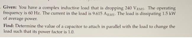 Given: You have a complex inductive load that is dropping 240 VRMS. The operating
frequency is 60 Hz. The current in the load is 9.615 ARMS. The load is dissipating 1.5 kW
of average power.
Find: Determine the value of a capacitor to attach in parallel with the load to change the
load such that its power factor is 1.0.
