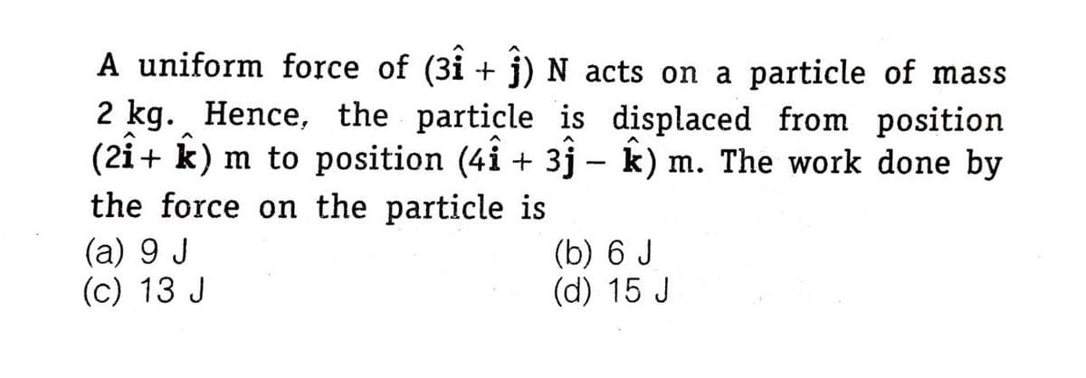 A uniform force of (3i + j) N acts on a particle of mass
2 kg. Hence, the particle is displaced from position
(2i+ k) m to position (4i + 3j – k) m. The work done by
the force on the particle is
(a) 9 J
(c) 13 J
(b) 6 J
(d) 15 J
