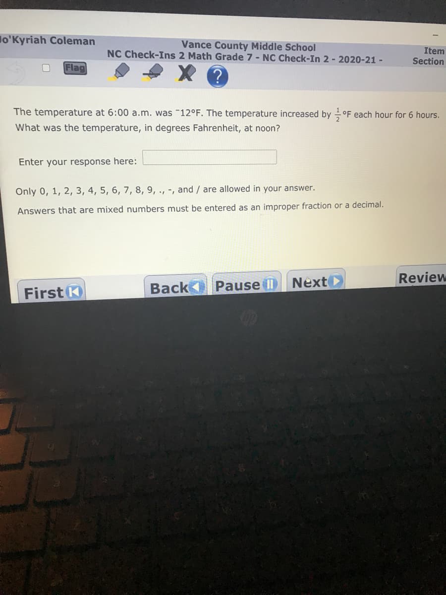 lo'Kyriah Coleman
Vance County Middle School
NC Check-Ins 2 Math Grade 7 - NC Check-In 2 -2020-21 -
Item
Section
Flag
The temperature at 6:00 a.m. was 12°F. The temperature increased by
°F each hour for 6 hours.
What was the temperature, in degrees Fahrenheit, at noon?
Enter your response here:
Only 0, 1, 2, 3, 4, 5, 6, 7, 8, 9, ., -, and / are allowed in your answer.
Answers that are mixed numbers must be entered as an improper fraction or a decimal.
Next
Review
First K
Back Pause II
