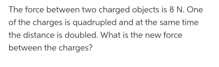 The force between two charged objects is 8 N. One
of the charges is quadrupled and at the same time
the distance is doubled. What is the new force
between the charges?