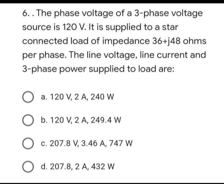 6.. The phase voltage of a 3-phase voltage
source is 120 V. It is supplied to a star
connected load of impedance 36+j48 ohms
per phase. The line voltage, line current and
3-phase power supplied to load are:
O a. 120 V, 2 A, 240 W
O b. 120 V, 2 A, 249.4 W
O c. 207.8 V, 3.46 A, 747 W
O d. 207.8, 2 A, 432 W