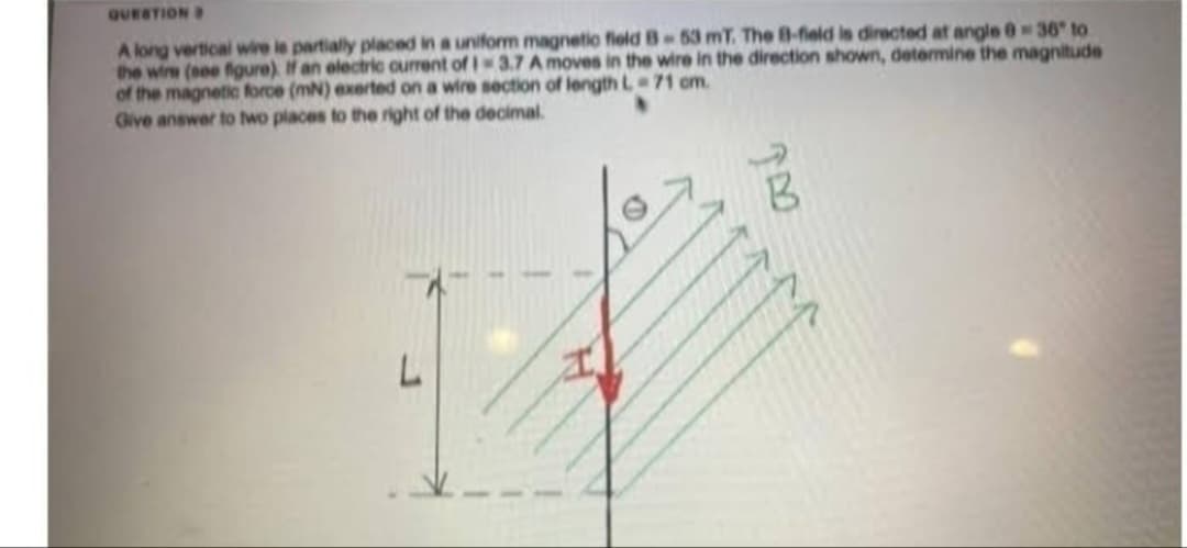 QUESTION B
A long vertical wire le partially placed in a uniform magnetic field B-53 mT. The B-field is directed at angle 0-36" to
the wire (see figure). If an electric current of 1-3.7 A moves in the wire in the direction shown, determine the magnitude
of the magnetic force (mN) exerted on a wire section of length L 71 cm.
Give answer to two places to the right of the decimal.
