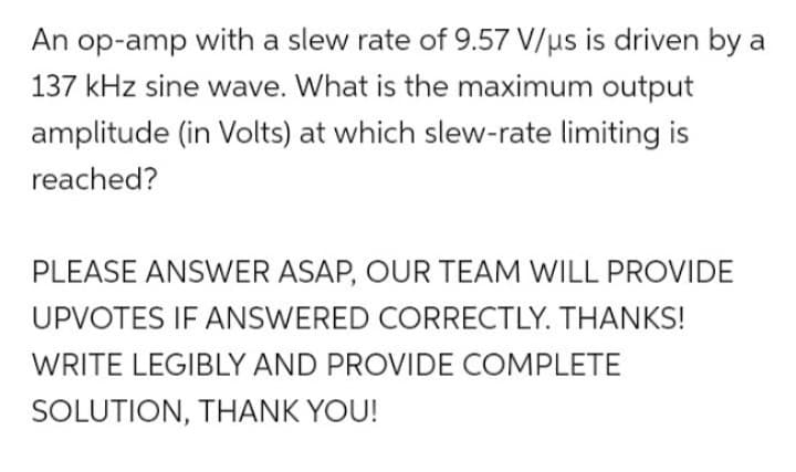 An op-amp with a slew rate of 9.57 V/us is driven by a
137 kHz sine wave. What is the maximum output
amplitude (in Volts) at which slew-rate limiting is
reached?
PLEASE ANSWER ASAP, OUR TEAM WILL PROVIDE
UPVOTES IF ANSWERED CORRECTLY. THANKS!
WRITE LEGIBLY AND PROVIDE COMPLETE
SOLUTION, THANK YOU!