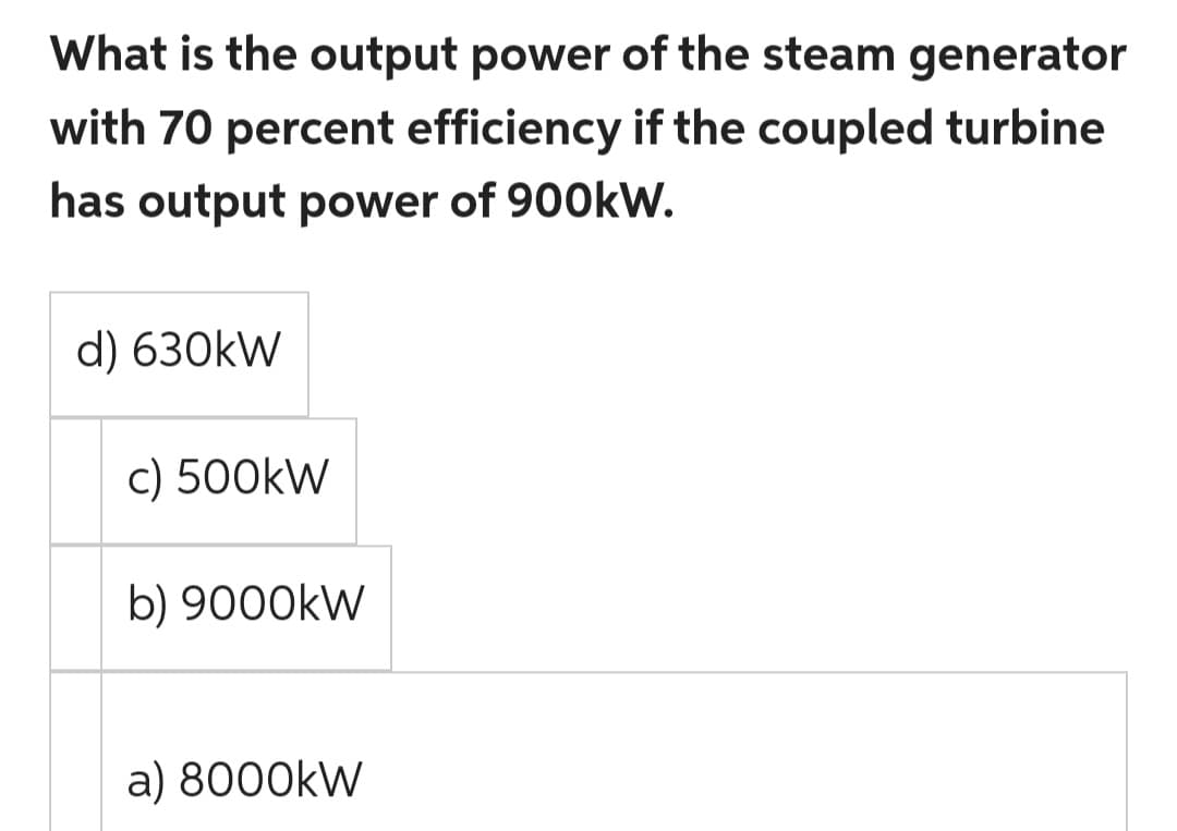 What is the output power of the steam generator
with 70 percent efficiency if the coupled turbine
has output power of 900kW.
d) 630kW
c) 500kW
b) 9000kW
a) 8000kW