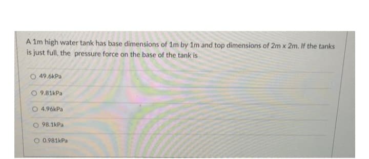 A 1m high water tank has base dimensions of 1m by 1m and top dimensions of 2m x 2m. If the tanks
is just full, the pressure force on the base of the tank is
O 49.6kPa
O9.81kPa
O 4.96kPa
98.1kPa
O 0.981kPa