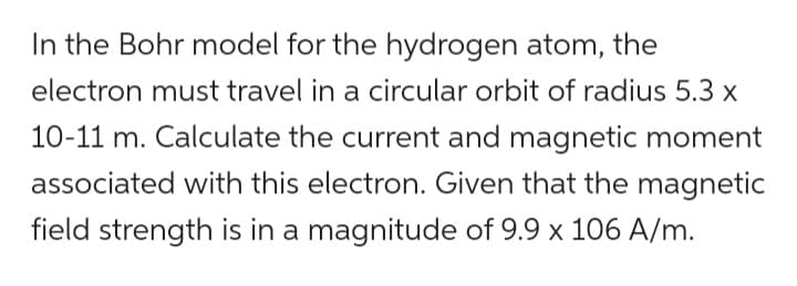 In the Bohr model for the hydrogen atom, the
electron must travel in a circular orbit of radius 5.3 x
10-11 m. Calculate the current and magnetic moment
associated with this electron. Given that the magnetic
field strength is in a magnitude of 9.9 x 106 A/m.