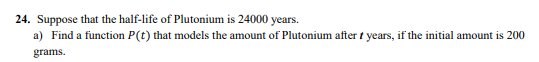 24. Suppose that the half-life of Plutonium is 24000 years.
a) Find a function P(t) that models the amount of Plutonium after t years, if the initial amount is 200
grams.
