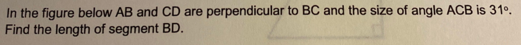 In the figure below AB and CD are perpendicular to BC and the size of angle ACB is 31°.
Find the length of segment BD.
