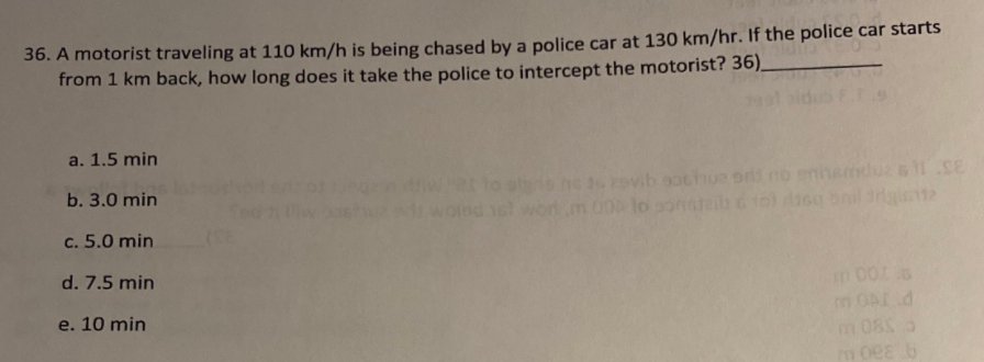 36. A motorist traveling at 110 km/h is being chased by a police car at 130 km/hr. If the police car starts
from 1 km back, how long does it take the police to intercept the motorist? 36).
a. 1.5 min
ovib gochue snt
enne
b. 3.0 min
c. 5.0 min
d. 7.5 min
e. 10 min
