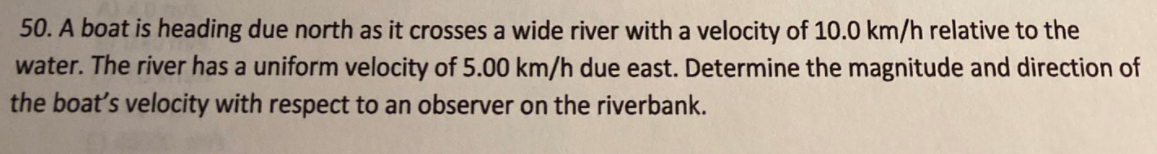 50. A boat is heading due north as it crosses a wide river with a velocity of 10.0 km/h relative to the
water. The river has a uniform velocity of 5.00 km/h due east. Determine the magnitude and direction of
the boat's velocity with respect to an observer on the riverbank.

