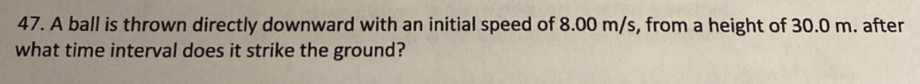 47. A ball is thrown directly downward with an initial speed of 8.00 m/s, from a height of 30.0 m. after
what time interval does it strike the ground?
