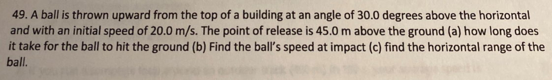 49. A ball is thrown upward from the top of a building at an angle of 30.0 degrees above the horizontal
and with an initial speed of 20.0 m/s. The point of release is 45.0 m above the ground (a) how long does
it take for the ball to hit the ground (b) Find the ball's speed at impact (c) find the horizontal range of the
ball.
