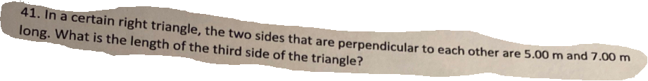 41. In a certain right triangle, the two sides that are perpendicular to each other are 5.00 m and 7.00 m
long. What is the length of the third side of the triangle?
