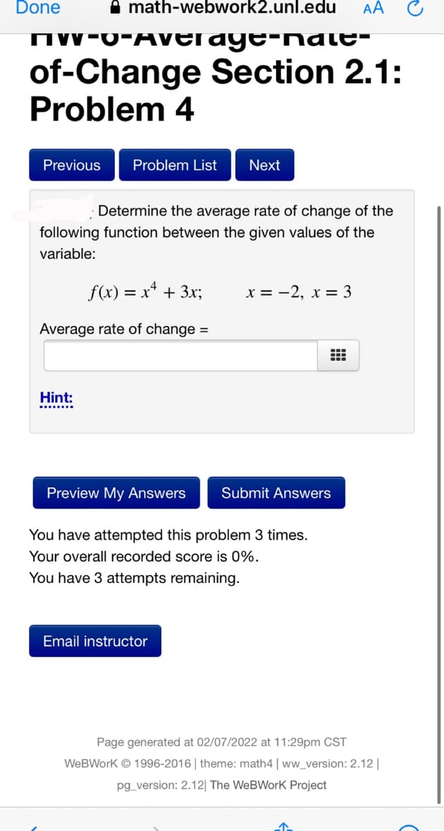 Done
A math-webwork2.unl.edu
AA
IW-0-AVErage-nate-
of-Change Section 2.1:
Problem 4
Previous
Problem List
Next
Determine the average rate of change of the
following function between the given values of the
variable:
f(x) = x* + 3x;
x = -2, x = 3
Average rate of change =
Hint:
........
Preview My Answers
Submit Answers
You have attempted this problem 3 times.
Your overall recorded score is 0%.
You have 3 attempts remaining.
Email instructor
Page generated at 02/07/2022 at 11:29pm CST
WeBWork © 1996-2016| theme: math4 | ww_version: 2.12||
pg_version: 2.12| The WeBWorK Project
