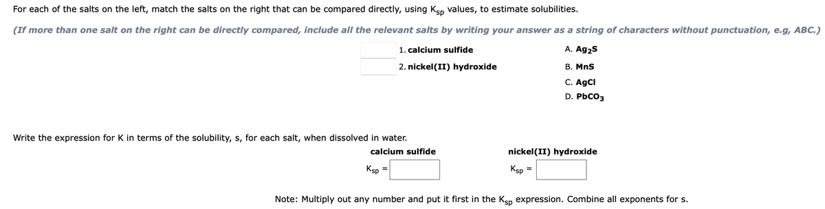 For each of the salts on the left, match the salts on the right that can be compared directly, using Ksp values, to estimate solubilities.
(If more than one salt on the right can be directly compared, include all the relevant salts by writing your answer as a string of characters without punctuation, e.g, ABC.)
A. Ag2S
B. MnS
C. AgCl
D. PbCO3
Write the expression for K in terms of the solubility, s, for each salt, when dissolved in water.
calcium sulfide
Ksp
1. calcium sulfide
2. nickel (II) hydroxide
=
nickel(II) hydroxide
Ksp
=
Note: Multiply out any number and put it first in the Ksp expression. Combine all exponents for s.