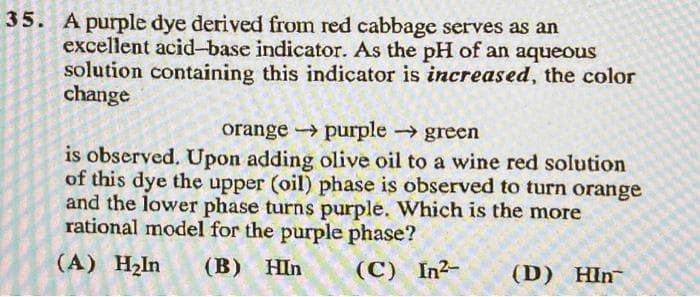 35. A purple dye derived from red cabbage serves as an
excellent acid-base indicator. As the pH of an aqueous
solution containing this indicator is increased, the color
change
orange
purple →→→ green
is observed. Upon adding olive oil to a wine red solution
of this dye the upper (oil) phase is observed to turn orange
and the lower phase turns purple. Which is the more
rational model for the purple phase?
(A) H₂In (B) HIn
(C) In²-
(D) Hin