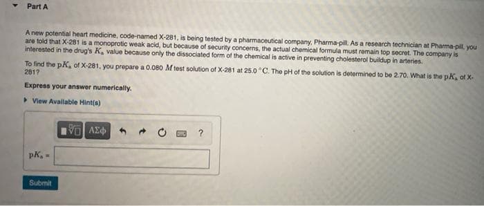 Part A
A new potential heart medicine, code-named X-281, is being tested by a pharmaceutical company, Pharma-pill. As a research technician at Pharma-pill, you
are told that X-281 is a monoprotic weak acid, but because of security concerns, the actual chemical formula must remain top secret. The company is
interested in the drug's K, value because only the dissociated form of the chemical is active in preventing cholesterol buildup in arteries.
To find the pK, of X-281, you prepare a 0.080 M test solution of X-281 at 25.0 °C. The pH of the solution is determined to be 2.70. What is the pK, of X-
2817
Express your answer numerically.
▸ View Available Hint(s)
pk, =
Submit
[5] ΑΣΦΑ