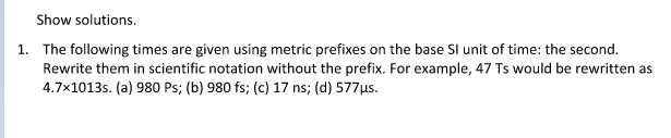 Show solutions.
1. The following times are given using metric prefixes on the base SI unit of time: the second.
Rewrite them in scientific notation without the prefix. For example, 47 Ts would be rewritten as
4.7x1013s. (a) 980 Ps; (b) 980 fs; (c) 17 ns; (d) 577µs.

