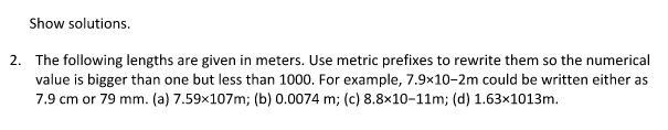 Show solutions.
2. The following lengths are given in meters. Use metric prefixes to rewrite them so the numerical
value is bigger than one but less than 1000. For example, 7.9x10-2m could be written either as
7.9 cm or 79 mm. (a) 7.59x107m; (b) 0.0074 m; (c) 8.8x10-11m; (d) 1.63×1013m.

