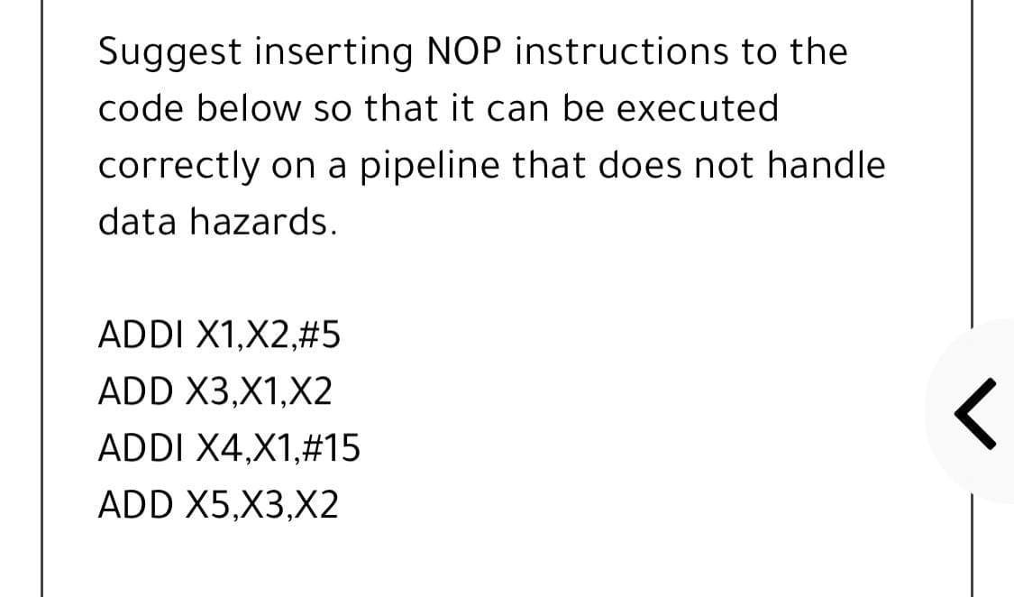 Suggest inserting NOP instructions to the
code below so that it can be executed
correctly on a pipeline that does not handle
data hazards.
ADDI X1,X2,#5
ADD X3,X1,X2
ADDI X4,X1,#15
ADD X5,X3,X2
