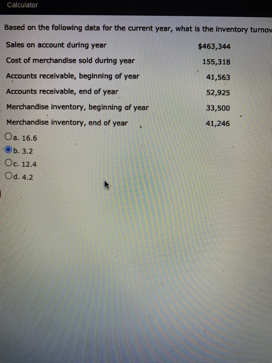 Calculator
Based on the following data for the current year, what is the inventory turnov
Sales on account during year
$463,344
Cost of merdhandise sold during year
155,318
Accounts receivable, beginning of year
41,563
Accounts recelvable, end of year
52,925
Merchandise inventory, beginning of year
33,500
Merchandise inventory, end of year
41,246
Оа. 16.6
ОБ. 3.2
Oc. 12.4
Od. 4.2
