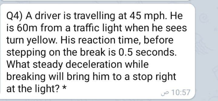 Q4) A driver is travelling at 45 mph. He
is 60m from a traffic light when he sees
turn yellow. His reaction time, before
stepping on the break is 0.5 seconds.
What steady deceleration while
breaking will bring him to a stop right
at the light? *
o 10:57
