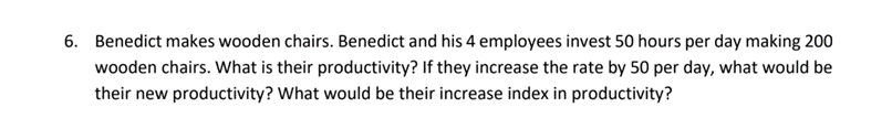 6. Benedict makes wooden chairs. Benedict and his 4 employees invest 50 hours per day making 200
wooden chairs. What is their productivity? If they increase the rate by 50 per day, what would be
their new productivity? What would be their increase index in productivity?
