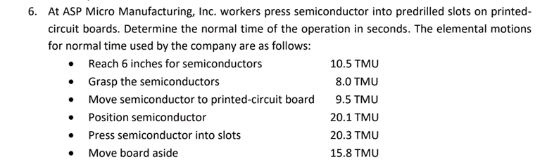 6. At ASP Micro Manufacturing, Inc. workers press semiconductor into predrilled slots on printed-
circuit boards. Determine the normal time of the operation in seconds. The elemental motions
for normal time used by the company are as follows:
• Reach 6 inches for semiconductors
• Grasp the semiconductors
• Move semiconductor to printed-circuit board
10.5 TMU
8.0 TMU
9.5 TMU
Position semiconductor
20.1 TMU
Press semiconductor into slots
20.3 TMU
• Move board aside
15.8 TMU
