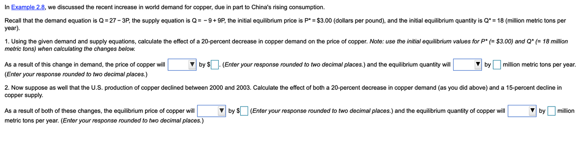 In Example 2.8, we discussed the recent increase in world demand for copper, due in part to China's rising consumption.
Recall that the demand equation is Q = 27 - 3P, the supply equation is Q = −9+9P, the initial equilibrium price is P* = $3.00 (dollars per pound), and the initial equilibrium quantity is Q* = 18 (million metric tons per
year).
1. Using the given demand and supply equations, calculate the effect of a 20-percent decrease in copper demand on the price of copper. Note: use the initial equilibrium values for P* (= $3.00) and Q* (= 18 million
metric tons) when calculating the changes below.
As a result of this change in demand, the price of copper will
(Enter your response rounded to two decimal places.)
by $
(Enter your response rounded to two decimal places.) and the equilibrium quantity will
As a result of both of these changes, the equilibrium price of copper will
metric tons per year. (Enter your response rounded to two decimal places.)
by
million metric tons per year.
2. Now suppose as well that the U.S. production of copper declined between 2000 and 2003. Calculate the effect of both a 20-percent decrease in copper demand (as you did above) and a 15-percent decline in
copper supply.
by $ (Enter your response rounded to two decimal places.) and the equilibrium quantity of copper will
by
million