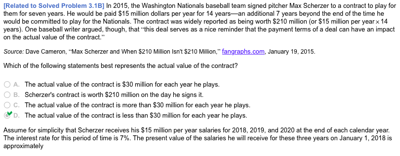 [Related to Solved Problem 3.1B] In 2015, the Washington Nationals baseball team signed pitcher Max Scherzer to a contract to play for
them for seven years. He would be paid $15 million dollars per year for 14 years-an additional 7 years beyond the end of the time he
would be committed to play for the Nationals. The contract was widely reported as being worth $210 million (or $15 million per year x 14
years). One baseball writer argued, though, that "this deal serves as a nice reminder that the payment terms of a deal can have an impact
on the actual value of the contract."
Source: Dave Cameron, "Max Scherzer and When $210 Million Isn't $210 Million," fangraphs.com, January 19, 2015.
Which of the following statements best represents the actual value of the contract?
O A. The actual value of the contract is $30 million for each year he plays.
B. Scherzer's contract is worth $210 million on the day he signs it.
C. The actual value of the contract is more than $30 million for each year he plays.
D. The actual value of the contract is less than $30 million for each year he plays.
Assume for simplicity that Scherzer receives his $15 million per year salaries for 2018, 2019, and 2020 at the end of each calendar year.
The interest rate for this period of time is 7%. The present value of the salaries he will receive for these three years on January 1, 2018 is
approximately