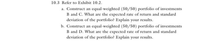 10.3 Refer to Exhibit 10.2.
a. Construct an equal-weighted (50/50) portfolio of investments
B and C. What are the expected rate of return and standard
deviation of the portfolio? Explain your results.
b. Construct an equal-weighted (50/50) portfolio of investments
B and D. What are the expected rate of return and standard
deviation of the portfolio? Explain your results.