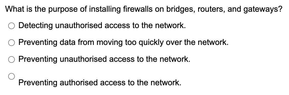 What is the purpose of installing firewalls on bridges, routers, and gateways?
O Detecting unauthorised access to the network.
O Preventing data from moving too quickly over the network.
O Preventing unauthorised access to the network.
Preventing authorised access to the network.
