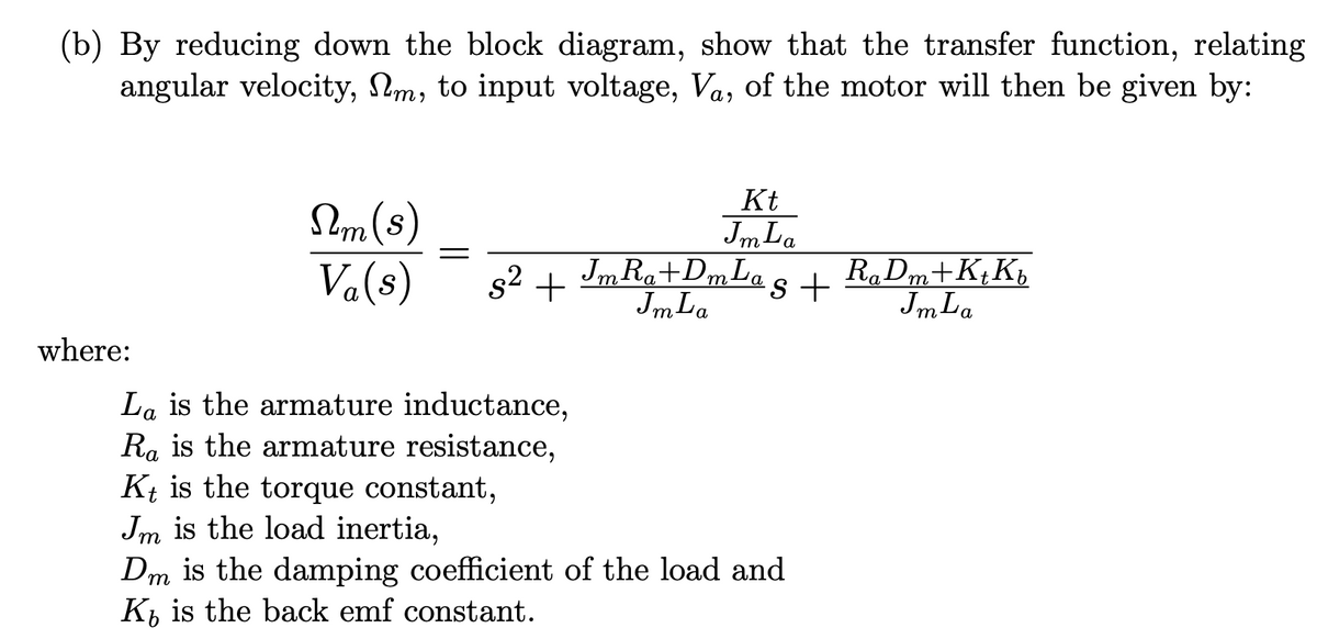 (b) By reducing down the block diagram, show that the transfer function, relating
angular velocity, Nm, to input voltage, Va, of the motor will then be given by:
Kt
Sm (s)
Va(s)
Jm La
Jm Ra+DmLas +
Jm La
RaDm+K¢K,
JmLa
s2 +
т
where:
La is the armature inductance,
Ra is the armature resistance,
Kt is the torque constant,
Jm is the load inertia,
Dm is the damping coefficient of the load and
K, is the back emf constant.
