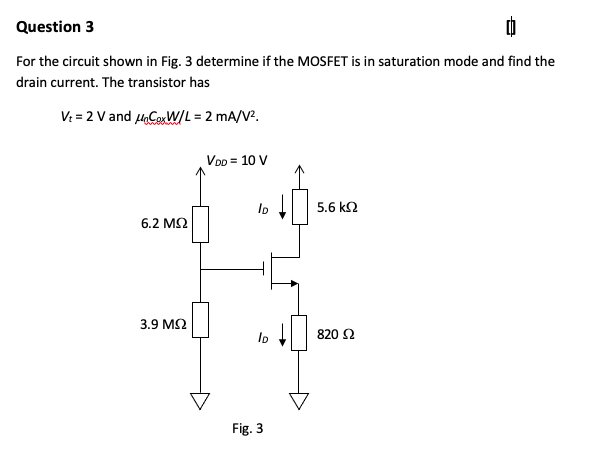 Question 3
For the circuit shown in Fig. 3 determine if the MOSFET is in saturation mode and find the
drain current. The transistor has
V: = 2 V and HaCerWIL = 2 mA/V?.
VoD = 10 V
5.6 k2
6.2 M2
3.9 M2
820 2
Fig. 3
