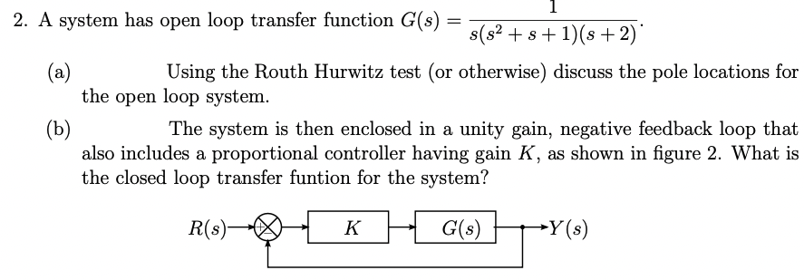 1
2. A system has open loop transfer function G(s)
s(s? + s+ 1)(s +2)
(a)
the open loop system.
Using the Routh Hurwitz test (or otherwise) discuss the pole locations for
(b)
also includes a proportional controller having gain K, as shown in figure 2. What is
the closed loop transfer funtion for the system?
The system is then enclosed in a unity gain, negative feedback loop that
R(s)-
K
G(s)
-Y(s)
