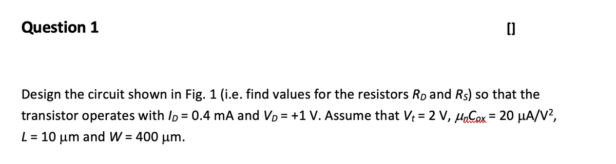 Question 1
Design the circuit shown in Fig. 1 (i.e. find values for the resistors Rp and Rs) so that the
transistor operates with Ip = 0.4 mA and VD = +1 V. Assume that V = 2 V, HnCox = 20 µA/V?,
%3D
L = 10 µm and W = 400 µm.
