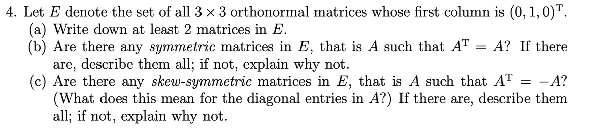 4. Let E denote the set of all 3 x 3 orthonormal matrices whose first column is (0, 1,0)T.
(a) Write down at least 2 matrices in E.
(b) Are there any symmetric matrices in E, that is A such that AT = A? If there
are, describe them all; if not, explain why not.
(c) Are there any skew-symmetric matrices in E, that is A such that AT = -A?
(What does this mean for the diagonal entries in A?) If there are, describe them
all; if not, explain why not.
